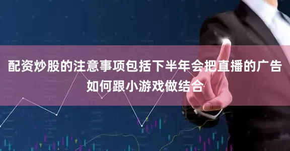 配资炒股的注意事项包括下半年会把直播的广告如何跟小游戏做结合
