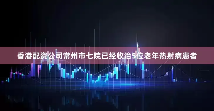 香港配资公司常州市七院已经收治5位老年热射病患者