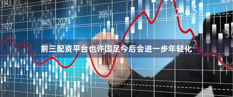 前三配资平台也许国足今后会进一步年轻化
