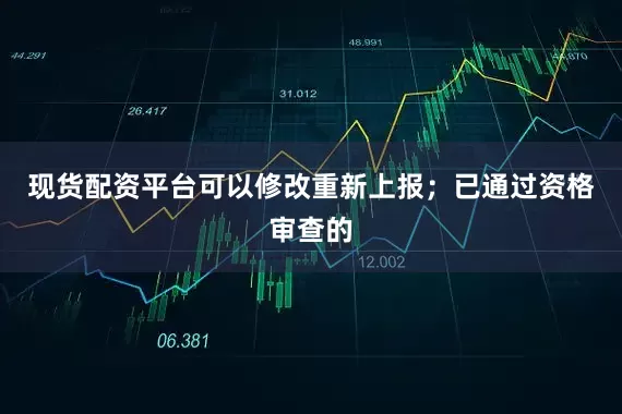 现货配资平台可以修改重新上报；已通过资格审查的