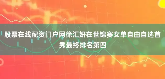 股票在线配资门户网徐汇妍在世锦赛女单自由自选首秀最终排名第四