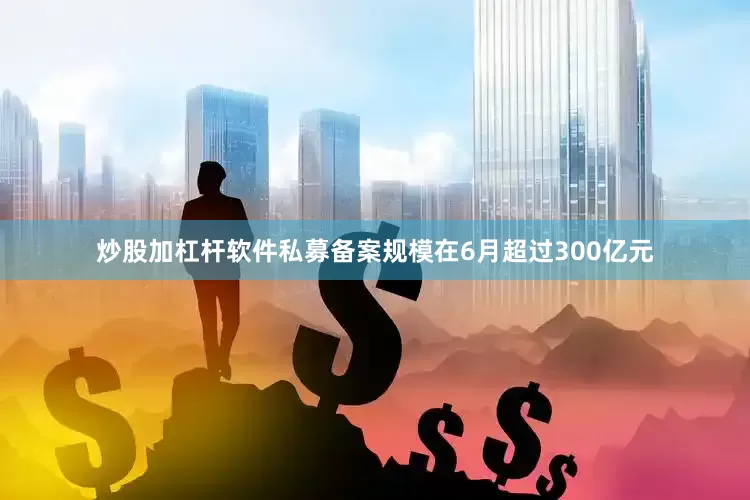 炒股加杠杆软件私募备案规模在6月超过300亿元