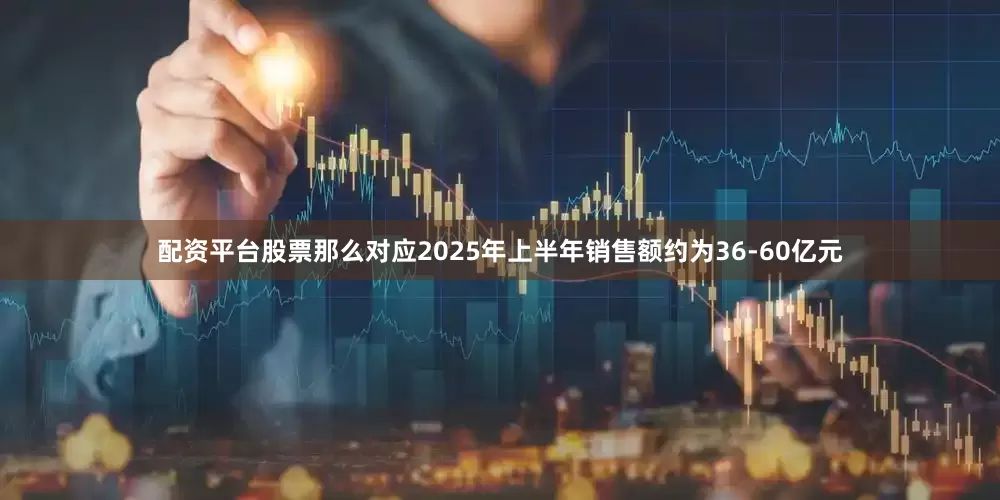 配资平台股票那么对应2025年上半年销售额约为36-60亿元