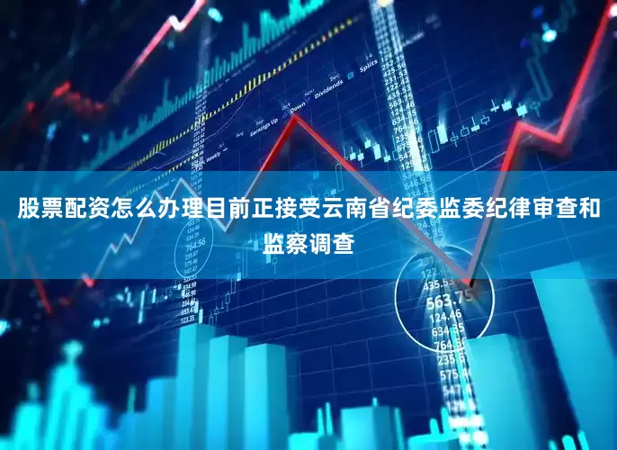 股票配资怎么办理目前正接受云南省纪委监委纪律审查和监察调查