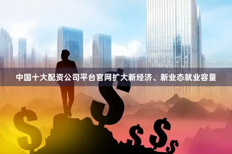 中国十大配资公司平台官网扩大新经济、新业态就业容量