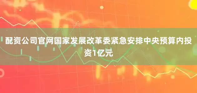 配资公司官网国家发展改革委紧急安排中央预算内投资1亿元